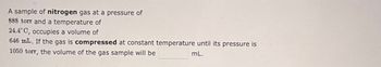 A sample of nitrogen gas at a pressure of
888 torr and a temperature of
24.4°C, occupies a volume of
646 mL. If the gas is compressed at constant temperature until its pressure is
1050 torr, the volume of the gas sample will be
mL.