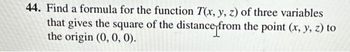 44. Find a formula for the function T(x, y, z) of three variables
that gives the square of the distance from the point (x, y, z) to
the origin (0, 0, 0).