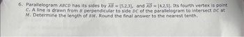 6. Parallelogram ABCD has its sides by AB = [5,2,3], and AD= [4,2,5]. Its fourth vertex is point
C. A line is drawn from B perpendicular to side DC of the parallelogram to intersect DC at
M. Determine the length of BM. Round the final answer to the nearest tenth.