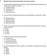 Multiple Choice. Encircle the letter of the correct answer.
1. A chemical formula that shows the actual number and kind of atoms present in one
molecule of a compound is called
A. Covalent formula
B. Empirical formula
C. Ionic formula
D. Molecular formula
2. A formula with the lowest whole number ratio of elements in a compound is called
A. Chemical formula
B. Distance formula
C. Empirical formula
D. Molecular formula
3. What is the molecular formula if the empirical formula is CH2O and the molecular
mass is 180.18?
А. CH20
В. С2Н4О2
С. САН8О4
D. C6H1206
4. Which pair has the same empirical formula?
A. CH4 and C2H6
B. C3H6O3 and C2H6O2
C. C2H4O2 and C6H1206
D. NaCrO4 and Na2Cr207
5. Given the following 42.07% Na, 18.89% P, and 39.04% O, determine the empirical
formula.
A. NAPO
В. NaPO2
С. NaPO4
D. NaзPO4
