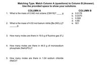 Matching Type. Match Column A (questions) to Column B (Answer).
Use the provided space to show your solutions.
COLUMN A
COLUMN B
а. 0.0178
b. 0.0370
1. What is the mass of 0.042 mol octane (C8H18)?
C. 0.500
d. 4.80
2. What is the mass of 4.02 mol barium nitrite [Ba (NO2) 2]?
е. 921
g.
3. How many moles are there in 19.0 g of fluorine gas (F2)
4. How many moles are there in 44.0 g of monosodium
phosphate (NaH2PO4)?
5. How many moles are there in 1.04 sodium chloride
(NaCI)?
