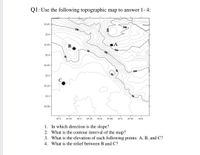 Q1: Use the following topographic map to answer 1- 4:
32.45 -
200-
100
32.4 -
32.35 -
B
150
100
32.3 -
32.25 -
100
32.2 -
32.15 -
32.1-
32.05 -
47.4
47.45
47.5
47.55
47.6
47.2
47.25
47.3
47.35
1. In which direction is the slope?
2. What is the contour interval of the map?
3. What is the elevation of each following points: A, B, and C?
4. What is the relief between B and C?
