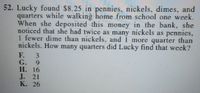 52. Lucky found $8.25 in pennies, nickels, dimes, and
quarters while walking home from school one week.
When she deposited this money in the bank, she
noticed that she had twice as many nickels as pennies,
1 fewer dime than nickels, and 1 more quarter than
nickels. How many quarters did Lucky find that week?
F. 3
G. 9
Н. 16
J. 21
К. 26
