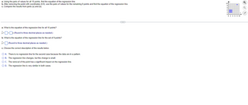 a. Using the pairs of values for all 10 points, find the equation of the regression line.
b. After removing the point with coordinates (8,9), use the pairs of values for the remaining 9 points and find the equation of the regression line.
c. Compare the results from parts (a) and (b).
a. What is the equation of the regression line for all 10 points?
y=+x (Round to three decimal places as needed.)
b. What is the equation of the regression line for the set of 9 points?
y = (Round to three decimal places as needed.)
c. Choose the correct description of the results below.
O A. There is no regression line for the second case because the data are in a pattern.
O B. The regression line changes, but the change is small.
O C. The removal of the point has a significant impact on the regression line.
O D. The regression line is very similar in both cases.
10+
OU