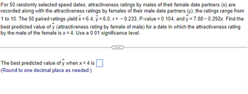 For 50 randomly selected speed dates, attractiveness ratings by males of their female date partners (x) are
recorded along with the attractiveness ratings by females of their male date partners (y); the ratings range from
1 to 10. The 50 paired ratings yield x = 6.4, y = 6.0, r=-0.233, P-value = 0.104, and ŷ= 7.88 -0.292x. Find the
best predicted value of y (attractiveness rating by female of male) for a date in which the attractiveness rating
by the male of the female is x = 4. Use a 0.01 significance level.
The best predicted value of y when x = 4 is
(Round to one decimal place as needed.)