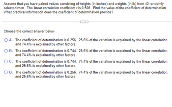 Assume that you have paired values consisting of heights (in inches) and weights (in lb) from 40 randomly
selected men. The linear correlation coefficient r is 0.506. Find the value of the coefficient of determination.
What practical information does the coefficient of determination provide?
Choose the correct answer below.
O A. The coefficient of determination is 0.256. 25.6% of the variation is explained by the linear correlation,
and 74.4% is explained by other factors.
O B.
The coefficient of determination is 0.744. 25.6% of the variation is explained by the linear correlation,
and 74.4% is explained by other factors.
O C.
The coefficient of determination is 0.744. 74.4% of the variation is explained by the linear correlation,
and 25.6% is explained by other factors.
O D. The coefficient of determination is 0.256. 74.4% of the variation is explained by the linear correlation,
and 25.6% is explained by other factors.