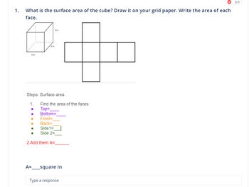 1.
What is the surface area of the cube? Draw it on your grid paper. Write the area of each
face.
3 in
●
3 in
Steps: Surface area
1.
3 in
●
●
Find the area of the faces
Top=_
Bottom=
Front=
Back=
Side1=
Side 2=
2. Add them A=
A= _square in
Type a response
0/1