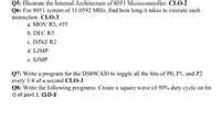 Q5: Illustrate the Internal Architecture of 8051 Microcontroller. CLO-2
Q6: For 8051 system of 11.0592 MHz, find how long it takes to execute each
instruction. CLO-3
a. MOV R3, #55
b. DEC R3
c. DJNZ R2
d. LJMP
e. SJMP
Q7: Write a program for the DS89C420 to toggle all the bits of PO, P1, and P2
every 1/4 of a second CLO-3
Q8: Write the following programs. Create a square wave of 50% duty cycle on bit
O of port 1. CLO-3
