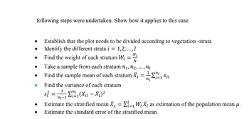 following steps were undertaken. Show how it applies to this case.
Establish that the plot needs to be divided according to vegetation -strata
●
Identify the different strata i = 1,2,..., l
N₁
Find the weight of each stratum W₂
=
N
•
***
Take a sample from each stratum n₁, №₂,
Find the sample mean of each stratum X₁
,n₂
•
=
I mi
i=1 Xil
ni
●
Find the variance of each stratum
s} =
=7₁-1/²/²1 (X ₁₁ - X₁) ²
Estimate the stratified mean Ã¸ = Σ₁=₁ W₁ X, as estimation of the population mean µ.
Estimate the standard error of the stratified mean.