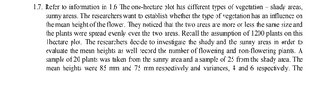 1.7. Refer to information in 1.6 The one-hectare plot has different types of vegetation - shady areas,
sunny areas. The researchers want to establish whether the type of vegetation has an influence on
the mean height of the flower. They noticed that the two areas are more or less the same size and
the plants were spread evenly over the two areas. Recall the assumption of 1200 plants on this
1 hectare plot. The researchers decide to investigate the shady and the sunny areas in order to
evaluate the mean heights as well record the number of flowering and non-flowering plants. A
sample of 20 plants was taken from the sunny area and a sample of 25 from the shady area. The
mean heights were 85 mm and 75 mm respectively and variances, 4 and 6 respectively. The