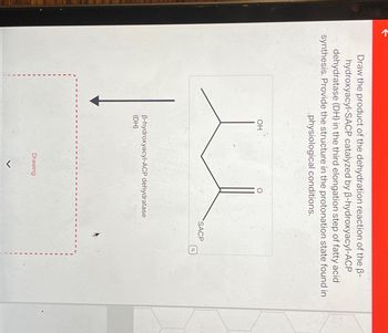 Draw the product of the dehydration reaction of the B-
hydroxyacyl-SACP catalyzed by B-hydroxyacyl-ACP
dehydratase (DH) in the third elongation step of fatty acid
synthesis. Provide the structure in the protonation state found in
physiological conditions.
OH
B-hydroxyacyl-ACP dehydratase
(DH)
O
Drawing
SACP
Q