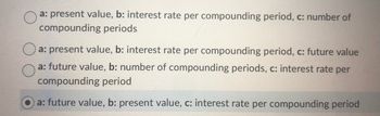 a: present value, b: interest rate per compounding period, c: number of
compounding periods
Oa: present value, b: interest rate per compounding period, c: future value
a: future value, b: number of compounding periods, c: interest rate per
compounding period
a: future value, b: present value, c: interest rate per compounding period