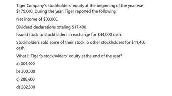 Tiger Company's stockholders' equity at the beginning of the year was
$179,000. During the year, Tiger reported the following:
Net income of $83,000.
Dividend declarations totaling $17,400.
Issued stock to stockholders in exchange for $44,000 cash.
Stockholders sold some of their stock to other stockholders for $11,400
cash.
What is Tiger's stockholders' equity at the end of the year?
a) 306,000
b) 300,000
c) 288,600
d) 282,600