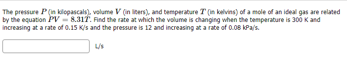 The pressure P (in kilopascals), volume V (in liters), and temperature T (in kelvins) of a mole of an ideal gas are related
by the equation PV = 8.31T. Find the rate at which the volume is chanqing when the temperature is 300 K and
increasing at a rate of 0.15 K/s and the pressure is 12 and increasing at a rate of 0.08 kPa/s.
L/s
