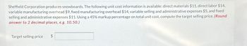 Sheffield Corporation produces snowboards. The following unit cost information is available: direct materials $11, direct labor $14,
variable manufacturing overhead $9, fixed manufacturing overhead $14, variable selling and administrative expenses $5, and fixed
selling and administrative expenses $11. Using a 45% markup percentage on total unit cost, compute the target selling price. (Round
answer to 2 decimal places, e.g. 10.50.)
Target selling price
$