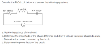 Consider the RLC circuit below and answer the following questions.
R = 40 Ohm
ww
L = 0,5 H
C = 500 µF
V = 250√2 sin 100 t volt
a. Get the impedance of the circuit!
b. Determine the magnitude of the phase difference and draw a voltage vs current phasor diagram.
c. Determine the power consumed by the circuit.
d. Determine the power factor of the circuit.