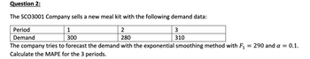 Question 2:
The SCO3001 Company sells a new meal kit with the following demand data:
1
3
Period
Demand
2
280
300
310
The company tries to forecast the demand with the exponential smoothing method with F₁ = 290 and a = 0.1.
Calculate the MAPE for the 3 periods.