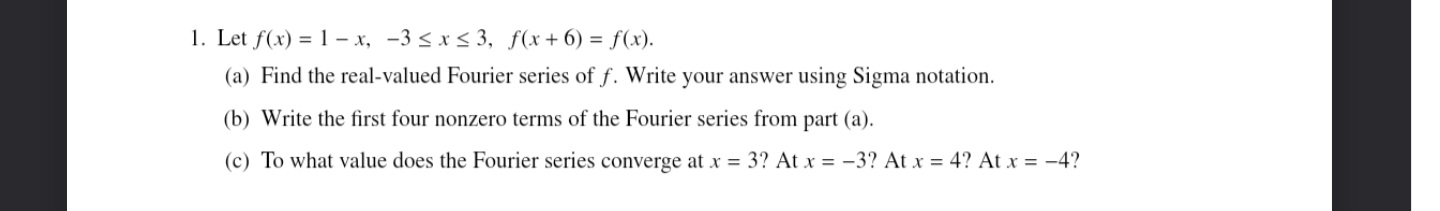 1. Let f(x) = 1- x, -3 ≤ x ≤ 3, f(x+6) = f(x).
(a) Find the real-valued Fourier series of f. Write your answer using Sigma notation.
(b) Write the first four nonzero terms of the Fourier series from part (a).
(c) To what value does the Fourier series converge at x = 3? At x = -3? At x = 4? At x = -4?