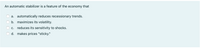 An automatic stabilizer is a feature of the economy that
a. automatically reduces recessionary trends.
b. maximizes its volatility.
c. reduces its sensitivity to shocks.
d. makes prices "sticky."
O O
