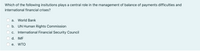 Which of the following insitutions plays a central role in the management of balance of payments difficulties and
international financial crises?
а.
World Bank
b. UN Human Rights Commission
c. International Financial Security Council
d. IMF
е.
WTO
