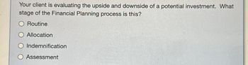 Your client is evaluating the upside and downside of a potential investment. What
stage of the Financial Planning process is this?
O Routine
Allocation
O Indemnification
O Assessment