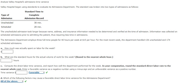 Analyze Valley Hospital's admissions time variance
Valley Hospital began using standards to evaluate its Admissions Department. The standard was broken into two types of admissions as follows:
Type of
Admission
Unscheduled
Scheduled
Standard Time to
Complete
Admission Record
30 min.
20 min.
The unscheduled admission took longer because name, address, and insurance information needed to be determined and verified at the time of admission. Information was collected on
scheduled admissions prior to admitting the patient, thus requiring less time in admissions.
The Admissions Department employs three full-time people for 40 hours per week at $15 per hour. For the most recent week, the department handled 136 unscheduled and 174
scheduled admissions.
a. How much was actually spent on labor for the week?
b. What are the standard hours for the actual volume of work for the week? (Round to the nearest whole hour.)
hours
c. Compute the direct labor time variance, and report how well the department performed for the week. In your computation, round the standard direct labor rate to the
nearest whole cent. Enter a favorable variance as a negative number using a minus sign and an unfavorable variance as a positive number.
Time variance $
Favorable
d. Which of the following factors may cause a favorable direct labor time variance for the Admissions Department?
All of the above.