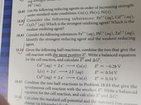 ing streng
Pb²+(aq).
18.81 List the following reducing agents in order of increasing strength
under standard-state conditions: Cu(s), Pb(s), Ni(s).
18.82 Consider the following substances: Fe?+(aq), Cd²*(aq),
Cr,O,²-(aq).Which is the strongest oxidizing agent? Which is the
weakest oxidizing agent?
18.83 Consider the following substances: Fe2+ (aq), Pb²+(aq), Zn²+(aq).
Identify the strongest reducing agent and the weakest reducing
agent.
18.84 Given the following half-reactions, combine the two that give the
cell reaction with the most positive E°. Write a balanced equation
for the cell reaction, and calculate E° and AG°.
Co2* (aq) + 2 e
Co(s)
21(aq)
E° = -0.28 V
L(s) + 2 e
E° = 0.54 V
Cư²*(aq) + 2 e
→ Cu(s)
18.85 Combine the two half-reactions in Problem 18.84 that give the
E°
0.34 V
spontaneous cell reaction with the smallest E°. Write a balanced
equation for the cell reaction, and calculate E° and AG°.
18.86 Calculate the standard cell potential and the standard free-enei
change (in kilojouler) fou tl
+1
