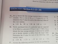 ugn s is used in the te
duced in connection with the one-sampl
EXERCISES Section 8.2 (15-28)
15. Let u denote the true average reaction time to a certain
a.
Ho
stimulus. For a z test of H: u = 5 versus H: u > 5,
va
a
determine the P-value for each of the following values of
b. If
the z test statistic.
с. F
а.
1.42 b. .90 c. 1.96 d. 2.48 e. -.11
с.
d. I
16. Newly purchased tires of a particular type are supposed
to be filled to a pressure of 30 psi (1 psi = 7 kPa). Let µ
denote the true average pressure. A test is to be carried
out to decide whether u differs from the target value.
Determine the P-value for each of the following z test
e.
I
19. The
brar
statistic values.
resu
d. 1.41 e.
-5.3
the
a.
2.10 b. –1.75 c. - 55
a.
17.
Answer the following questions for the tire problem in
