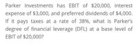 Parker Investments has EBIT of $20,000, interest
expense of $3,000, and preferred dividends of $4,000.
If it pays taxes at a rate of 38%, what is Parker's
degree of financial leverage (DFL) at a base level of
EBIT of $20,000?
