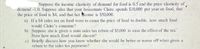 Suppose the income elasticity of demand for food is 0.5 and the price casticity of
demand -1.0. Suppose also that your housemate Claire spends $10,000 per year on food, that
the price of food is $4, and that her Acome is $50,000.
a) If a S4 sales tax on food were to cause the price of food to double, how much food
woukl Claire's consume?
b) Suppose she is given a state sales tax rebate of $5,000 to case the effect of the tax."
Now how much food would she-cat?
c) Briefly discuss how you know whether she would be better or worse off when given a
rebate to the sales tax payments?
