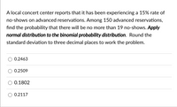 A local concert center reports that it has been experiencing a 15% rate of
no-shows on advanced reservations. Among 150 advanced reservations,
find the probability that there will be no more than 19 no-shows. Apply
normal distribution to the binomial probability distribution. Round the
standard deviation to three decimal places to work the problem.
0.2463
0.2509
0.1802
0.2117
