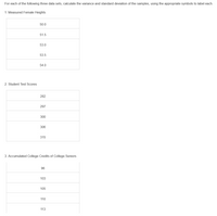 For each of the following three data sets, calculate the variance and standard deviation of the samples, using the appropriate symbols to label each.
1. Measured Female Heights
50.0
51.5
53.0
53.5
54.0
2. Student Test Scores
282
297
300
306
315
3. Accumulated College Credits of College Seniors
96
103
105
110
113
