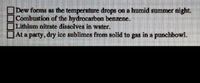 Dew forms as the temperature drops on a humid summer night.
Combustion of the hydrocarbon benzene,
Lithlum nitrate dissolves in water,
Ata party, dry ice sublimes from solid to gas in a punchbowl.
