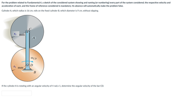 For the problem related to Fundamental.4, a sketch of the considered system showing and naming (or numbering) every part of the system considered, the respective velocity and
acceleration of each, and the frame of reference considered is mandatory. Its absence will automatically make the problem false.
Cylinder A, which radius is 16 cm, rolls on the fixed cylinder B, which diameter is 9 cm, without slipping.
r₁ mm
r₁
mm
A
@CD
D
B
If the cylinder A is rotating with an angular velocity of 4 rad.s-1, determine the angular velocity of the bar CD.