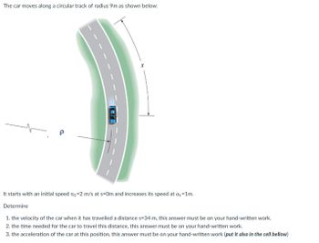 The car moves along a circular track of radius 9m as shown below:
P
CO
It starts with an initial speed vo=2 m/s at s-Om and increases its speed at at=1m.
Determine
1. the velocity of the car when it has travelled a distance s=34 m, this answer must be on your hand-written work.
2. the time needed for the car to travel this distance, this answer must be on your hand-written work.
3. the acceleration of the car at this position, this answer must be on your hand-written work (put it also in the cell bellow)