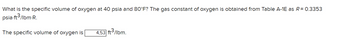 What is the specific volume of oxygen at 40 psia and 80°F? The gas constant of oxygen is obtained from Table A-1E as R = 0.3353
psia-ft3/lbm-R.
The specific volume of oxygen is 4,53 ft3/lbm.