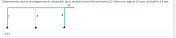 **Problem Statement:**

Determine the value of the bending moment in column 3 (in kip-ft, absolute value) if the bay width is 20 ft, the story height is 10 ft, and the load P is 3.4 kips.

**Diagram Explanation:**

The diagram displays a structural frame with three vertical columns labeled 1, 2, and 3. A horizontal beam connects the tops of these columns. An external horizontal load P is applied at the top of column 3. 

- Columns are depicted as green vertical lines.
- Black triangular symbols at the bottom represent the supports.
- The load P is depicted as a red arrow pointing to the right, applied at the top of column 3.

**Given Values:**

- Bay Width = 20 ft
- Story Height = 10 ft
- Load P = 3.4 kips

**Calculated Bending Moment:**

The absolute value of the bending moment in column 3 is calculated to be 0.34 kip-ft.