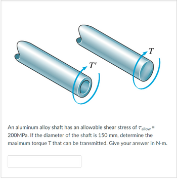 T'
T
An aluminum alloy shaft has an allowable shear stress of Tallow
200MPa. If the diameter of the shaft is 150 mm, determine the
maximum torque T that can be transmitted. Give your answer in N.m.