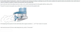 For the problem related to Fundamental.4, a sketch of the considered system showing and naming (or numbering) every part of the system considered, the respective velocity and acceleration of each, and the frame of
reference considered is mandatory. Its absence will automatically make the problem false.
Gear A on the drive shaft of the outboard motor has a radius rÃ=8 in. and the meshed pinion gear B on the propeller shaft has a radius r=50 in.
The point P is located on the propeller's tip at a distance 10 in. from the neutral axis of the propeller's shaft.
B
At the beginning of the propulsion, the drive shaft rotates with an angular acceleration a =
what must be the value of A to have, while starting from rest, vp=28 in.s¹ in 8 seconds ?
A. t2.3 rad.s2 where t is in seconds.