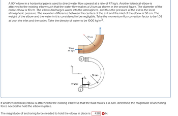 A 90° elbow in a horizontal pipe is used to direct water flow upward at a rate of 47 kg/s. Another identical elbow is
attached to the existing elbow such that the water flow makes a U-turn as shown in the second figure. The diameter of the
entire elbow is 10 cm. The elbow discharges water into the atmosphere, and thus the pressure at the exit is the local
atmospheric pressure. The elevation difference between the centers of the exit and the inlet of the elbow is 50 cm. The
weight of the elbow and the water in it is considered to be negligible. Take the momentum-flux correction factor to be 1.03
at both the inlet and the outlet. Take the density of water to be 1000 kg/m³.
Water
m kg/s
Water
2
1
FRI
50 cm
FRX
50 cm
If another (identical) elbow is attached to the existing elbow so that the fluid makes a U-turn, determine the magnitude of anchoring
force needed to hold the elbow in place.
The magnitude of anchoring force needed to hold the elbow in place is 438 * N.