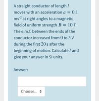 A straight conductor of length I
moves with an acceleration a = 0.1
ms² at right angles to a magnetic
field of uniform strength B = 10 T.
The e.m.f. between the ends of the
conductor increased from 0 to 5 V
during the first 20 s after the
beginning of motion. Calculate l and
give your answer in SI units.
Answer:
Choose... +
