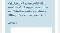 Calculate the frequency of the first
overtone of a 2 m pipe closed at one
end. Take the speed of sound to be
340 m/s. Provide your answer in Hz.
Answer:
