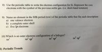 8) Use the periodic table to write the electron configuration for Si. Represent the core
electrons with the symbol of the previous noble gas. (i.e. short-hand notation)
2021-04-15
9) Name an element in the fifth period (row) of the periodic table that fits each description:
PersonalUse
hoo.com
a) one valence electron
b) a complete outer shell
c) five 5p electrons
10) Which is an outer electron configuration of a halogen?
ns'
USC ony, do not reprodR
ns np°
ns np
ns np
04-15
casualienovahua.com
I) Periodic Trends
