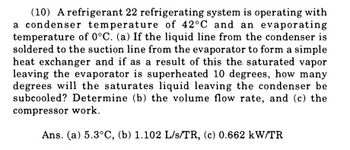 (10) A refrigerant 22 refrigerating system is operating with
a condenser temperature of 42°C and an evaporating
temperature of 0°C. (a) If the liquid line from the condenser is
soldered to the suction line from the evaporator to form a simple
heat exchanger and if as a result of this the saturated vapor
leaving the evaporator is superheated 10 degrees, how many
degrees will the saturates liquid leaving the condenser be
subcooled? Determine (b) the volume flow rate, and (c) the
compressor work.
Ans. (a) 5.3°C, (b) 1.102 L/s/TR, (c) 0.662 kW/TR