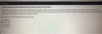 Calculator
Use this information about Department S to answer the question that follow.
Department S had no work in process at the beginning of the period. It added 14,800 units of direct materials during the period at a cost of $118,400. During the period,
11,100 units were completed, and 3,700 units were 30% completed as to labor and overhead at the end of the period. All materials are added at the beginning of the proces
Direct labor was $78,144, and factory overhead was $17,094.
The total cost of units completed during the period was
Ca. $88,800
Ob. $175,380
Oc. $210,456
Cd. $159,840