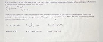 Starting with benzene and using any other necessary reagents of your choice, design a synthesis the following compound. Note: some
of these problems have more than one plausible answer.
H₂N
The transformation above can be performed with some reagent or combination of the reagents listed below. Give the necessary
reagents in the correct order, as a string of letters (without spaces or punctuation, such as "EBF"). If there is more than one correct
solution, provide just one answer.
A.
CIACH
D. HNO3, H₂SO4
B.
CI
AICH
E. 1) Zn, HCI; 2) NaOH
C. conc. fuming H₂SO4
F.HCI, Zn(Hg), heat