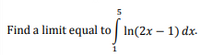 **Problem Statement:**

Find a limit equal to the integral:

\[ \int_{1}^{5} \ln(2x - 1) \, dx. \]

**Explanation:**

This problem involves finding a limit that is equivalent to evaluating an integral. The integral ranges from 1 to 5 and involves the natural logarithm of the expression \(2x - 1\) with respect to \(x\). Solving this integral will provide insight into the relationship between limits and definite integrals.