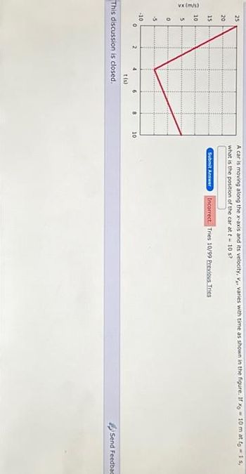 vx (m/s)
2 2 2 2
25
20
15
10
0
-5
-10
4
t(s)
This discussion is closed.
6
10
A car is moving along the x-axis and its velocity, V, varies with time as shown in the figure. If xo 10 m at fo - 1 s,
what is the position of the car at t = 10 s?
Submit Answer Incorrect. Tries 10/99 Previous. Tries
Send Feedbac