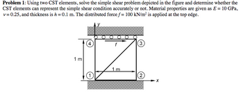 Problem 1: Using two CST elements, solve the simple shear problem depicted in the figure and determine whether the
CST elements can represent the simple shear condition accurately or not. Material properties are given as E = 10 GPa,
v=0.25, and thickness is h = 0.1 m. The distributed force f = 100 kN/m㎡ is applied at the top edge.
1m
4
(1)
(3
2
1m
(2)
- X