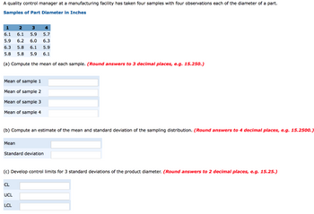 A quality control manager at a manufacturing facility has taken four samples with four observations each of the diameter of a part.
Samples of Part Diameter in Inches
1 2 3 4
6.1 6.1 5.9 5.7
5.9 6.2 6.0 6.3
6.3 5.8 6.1 5.9
5.8 5.8 5.9 6.1
(a) Compute the mean of each sample. (Round answers to 3 decimal places, e.g. 15.250.)
Mean of sample 1
Mean of sample 2
Mean of sample 3
Mean of sample 4
(b) Compute an estimate of the mean and standard deviation of the sampling distribution. (Round answers to 4 decimal places, e.g. 15.2500.)
Mean
Standard deviation.
(c) Develop control limits for 3 standard deviations of the product diameter. (Round answers to 2 decimal places, e.g. 15.25.)
CL
UCL
LCL